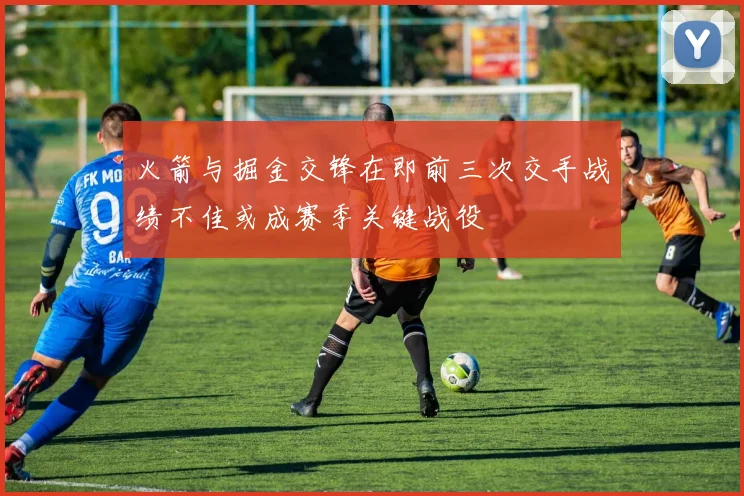 火箭与掘金交锋在即前三次交手战绩不佳或成赛季关键战役