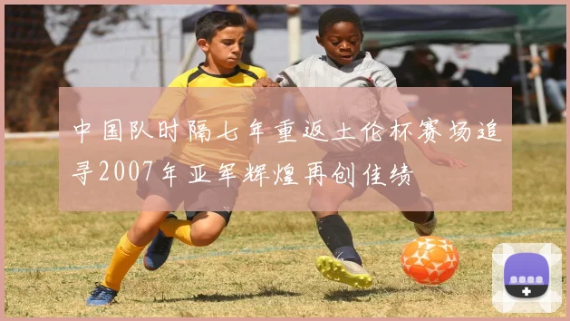 中国队时隔七年重返土伦杯赛场追寻2007年亚军辉煌再创佳绩