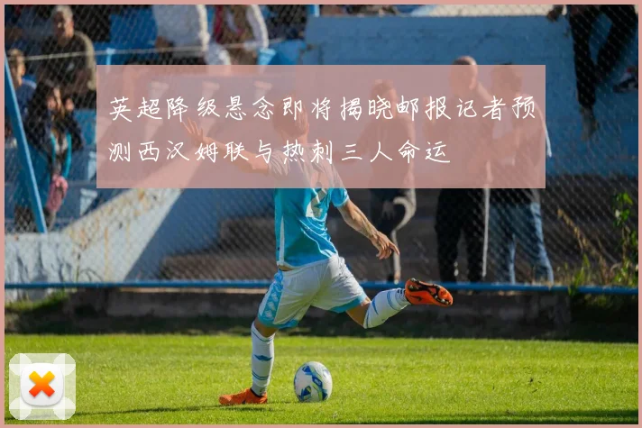 英超降级悬念即将揭晓邮报记者预测西汉姆联与热刺三人命运