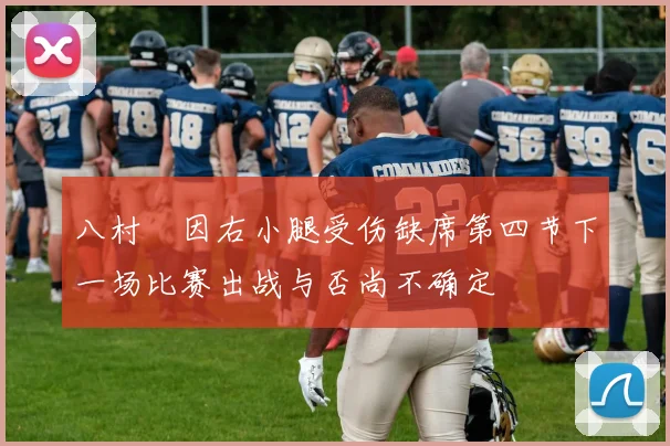 八村塁因右小腿受伤缺席第四节下一场比赛出战与否尚不确定