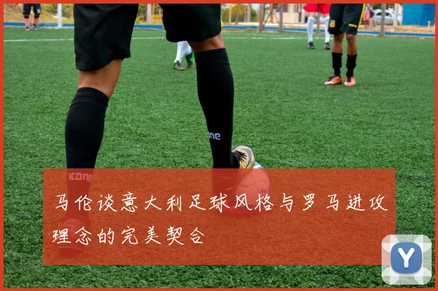 马伦谈意大利足球风格与罗马进攻理念的完美契合