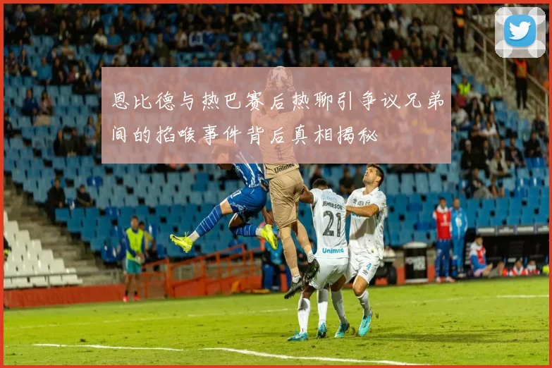 恩比德与热巴赛后热聊引争议兄弟间的掐喉事件背后真相揭秘