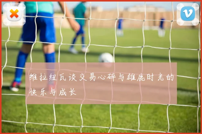 维拉纽瓦谈交易心碎与雄鹿时光的快乐与成长
