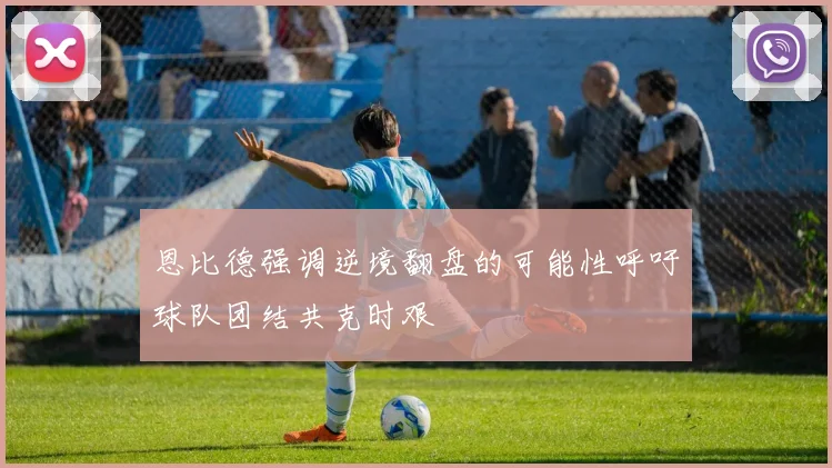 恩比德强调逆境翻盘的可能性呼吁球队团结共克时艰