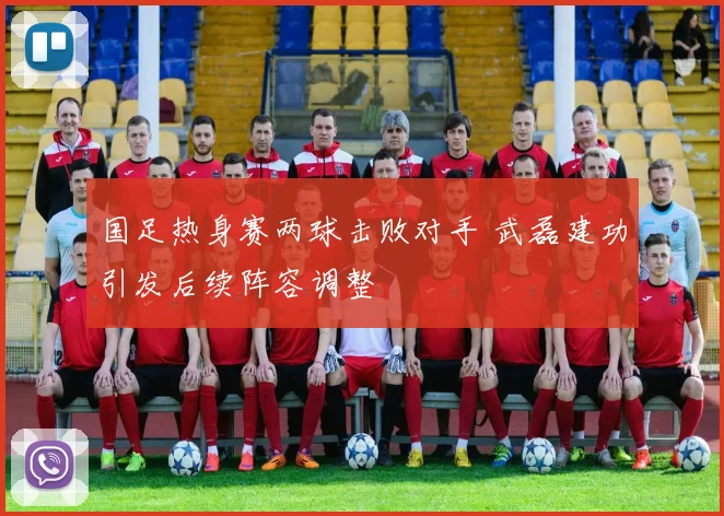 国足热身赛两球击败对手 武磊建功引发后续阵容调整