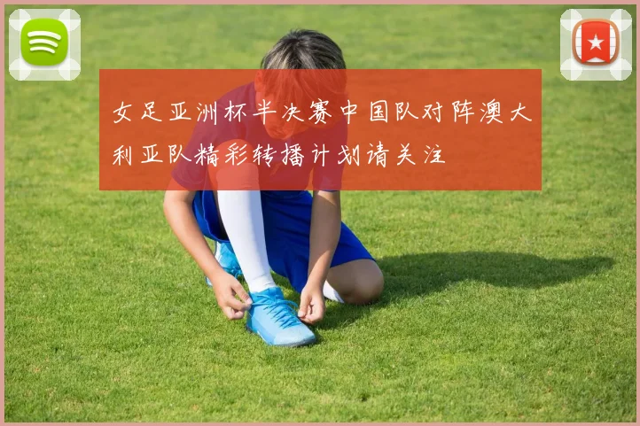 女足亚洲杯半决赛中国队对阵澳大利亚队精彩转播计划请关注