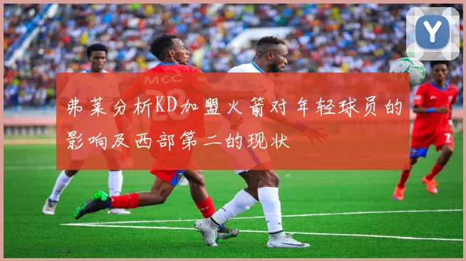 弗莱分析KD加盟火箭对年轻球员的影响及西部第二的现状