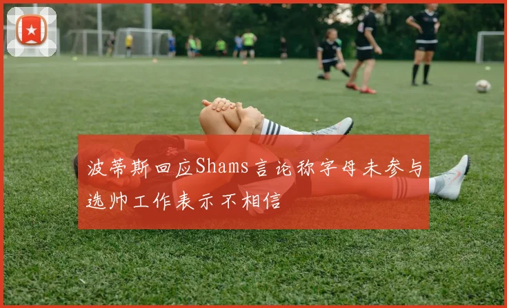 波蒂斯回应Shams言论称字母未参与选帅工作表示不相信