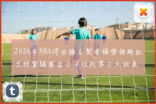 2026年NBA得分榜东契奇强势领跑杜兰特紧随其后小卡位列第三文班表现不俗位居第六