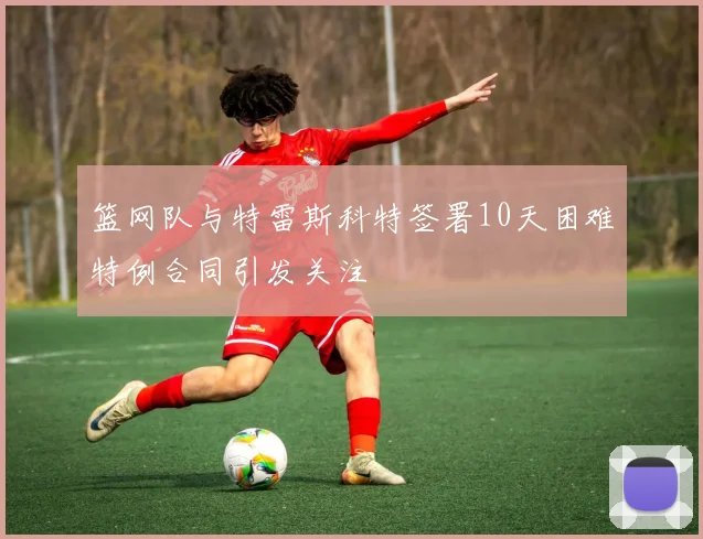 篮网队与特雷斯科特签署10天困难特例合同引发关注